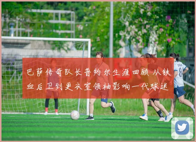 巴萨传奇队长普约尔生涯回顾 从铁血后卫到更衣室领袖影响一代球迷