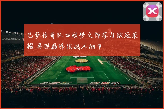 巴萨传奇队回顾梦之阵容与欧冠荣耀 再现巅峰技战术细节