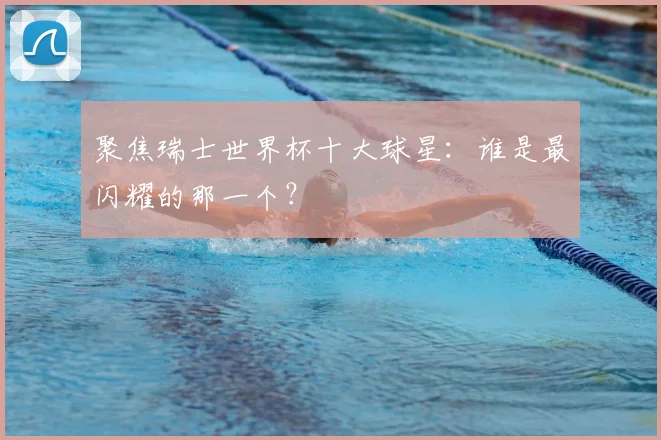 聚焦瑞士世界杯十大球星：谁是最闪耀的那一个？