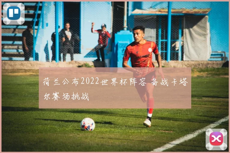荷兰公布2022世界杯阵容 备战卡塔尔赛场挑战