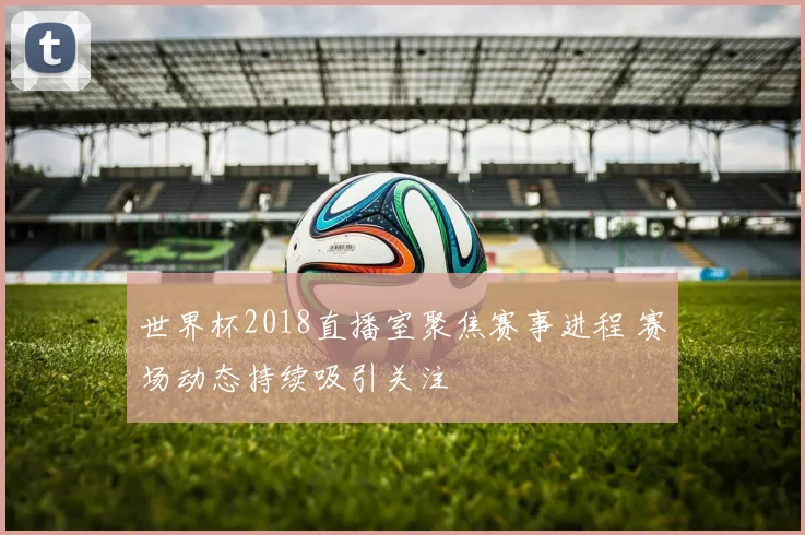 世界杯2018直播室聚焦赛事进程 赛场动态持续吸引关注