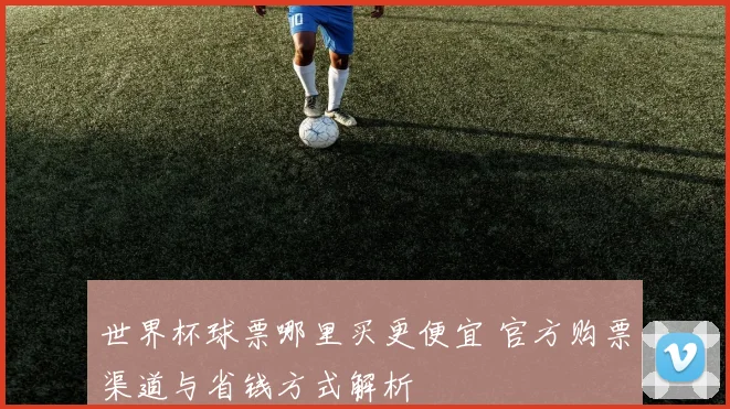 世界杯球票哪里买更便宜 官方购票渠道与省钱方式解析