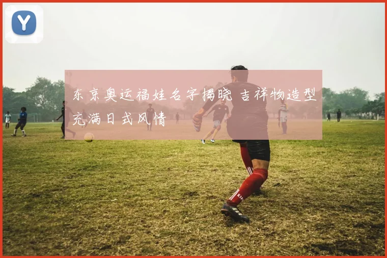 东京奥运福娃名字揭晓 吉祥物造型充满日式风情