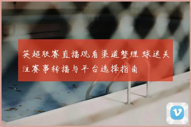 英超联赛直播观看渠道整理 球迷关注赛事转播与平台选择指南