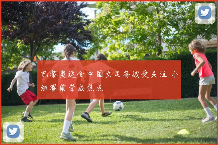 巴黎奥运会中国女足备战受关注 小组赛前景成焦点