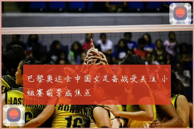 巴黎奥运会中国女足备战受关注 小组赛前景成焦点