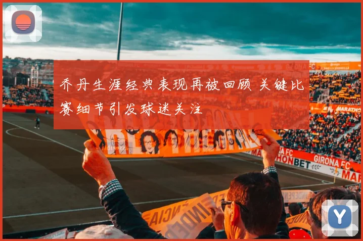 乔丹生涯经典表现再被回顾 关键比赛细节引发球迷关注