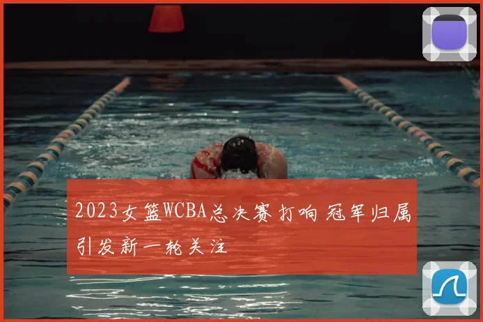 2023女篮WCBA总决赛打响 冠军归属引发新一轮关注
