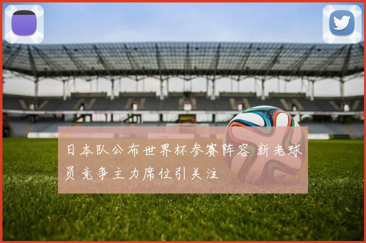 日本队公布世界杯参赛阵容 新老球员竞争主力席位引关注