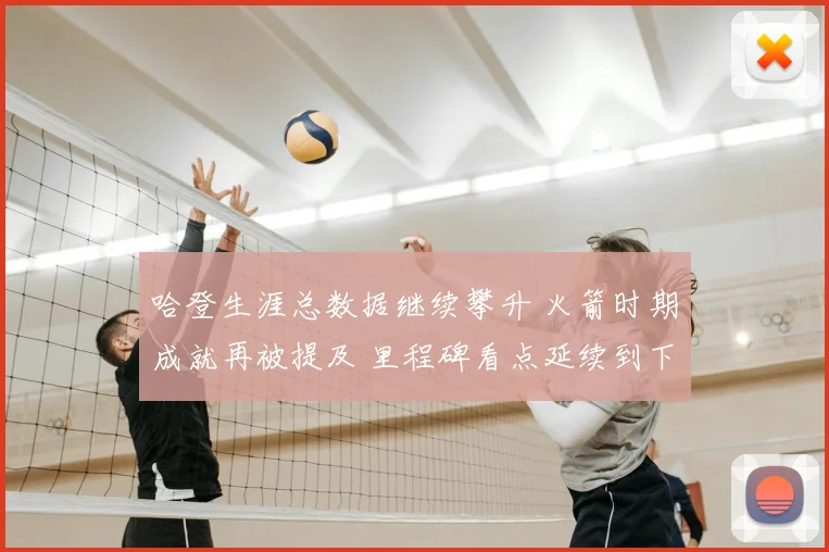 哈登生涯总数据继续攀升 火箭时期成就再被提及 里程碑看点延续到下场