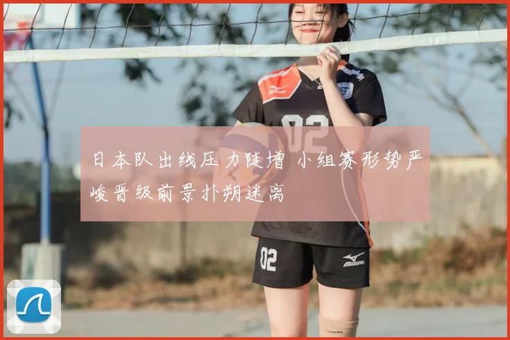 日本队出线压力陡增 小组赛形势严峻晋级前景扑朔迷离