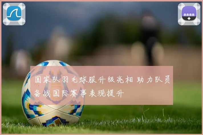 国家队羽毛球服升级亮相 助力队员备战国际赛事表现提升
