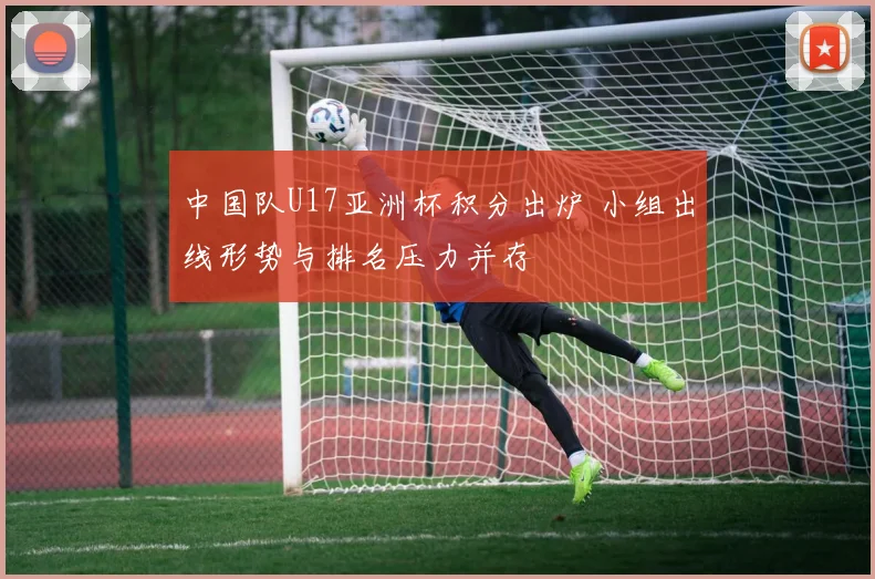 中国队U17亚洲杯积分出炉 小组出线形势与排名压力并存