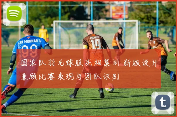 国家队羽毛球服亮相集训 新版设计兼顾比赛表现与团队识别