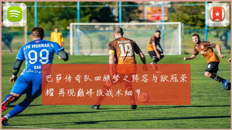 巴萨传奇队回顾梦之阵容与欧冠荣耀 再现巅峰技战术细节