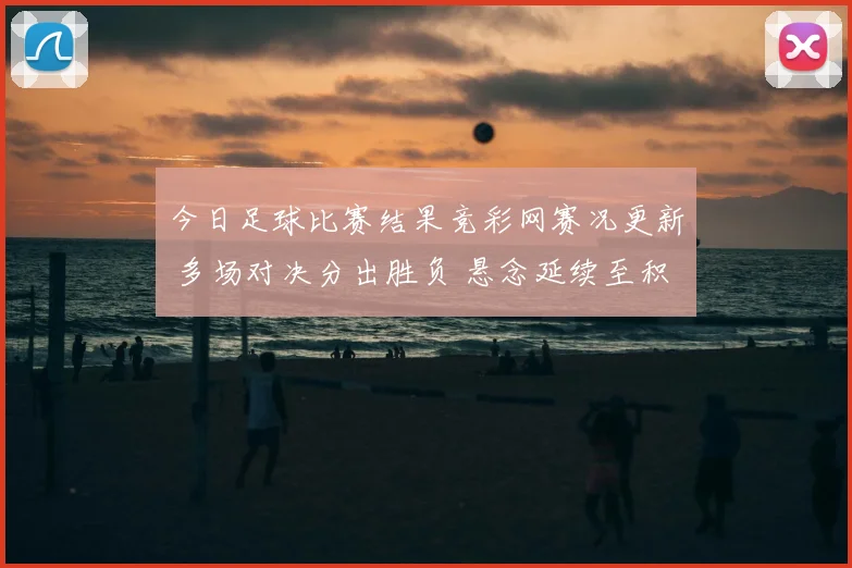 今日足球比赛结果竞彩网赛况更新 多场对决分出胜负 悬念延续至积分榜末端