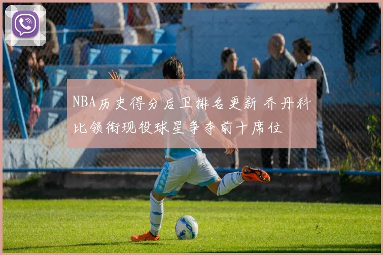 NBA历史得分后卫排名更新 乔丹科比领衔现役球星争夺前十席位