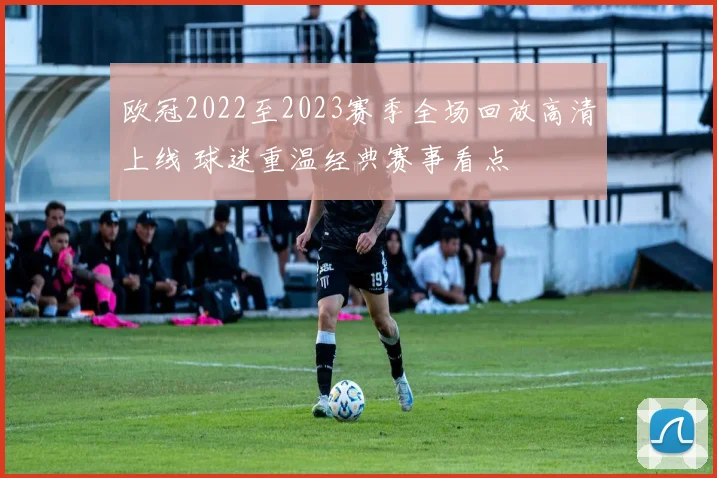 欧冠2022至2023赛季全场回放高清上线 球迷重温经典赛事看点
