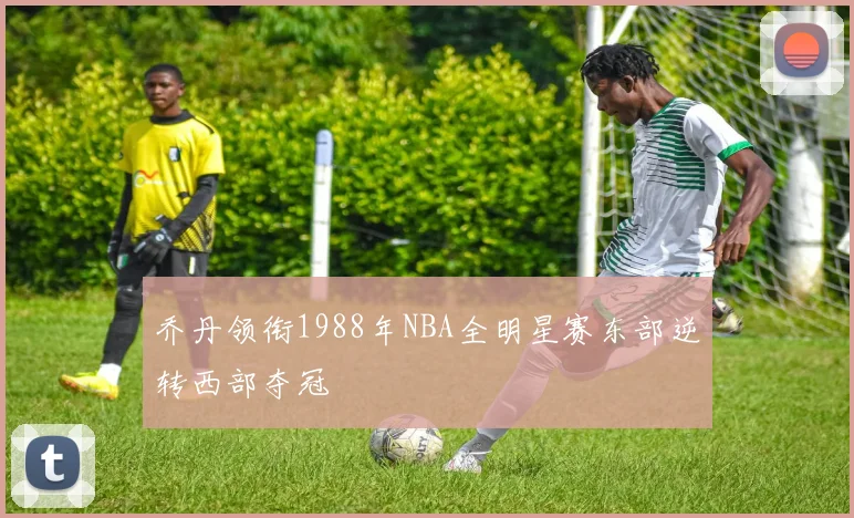 乔丹领衔1988年NBA全明星赛东部逆转西部夺冠
