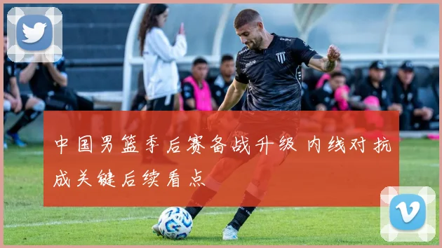 中国男篮季后赛备战升级 内线对抗成关键后续看点