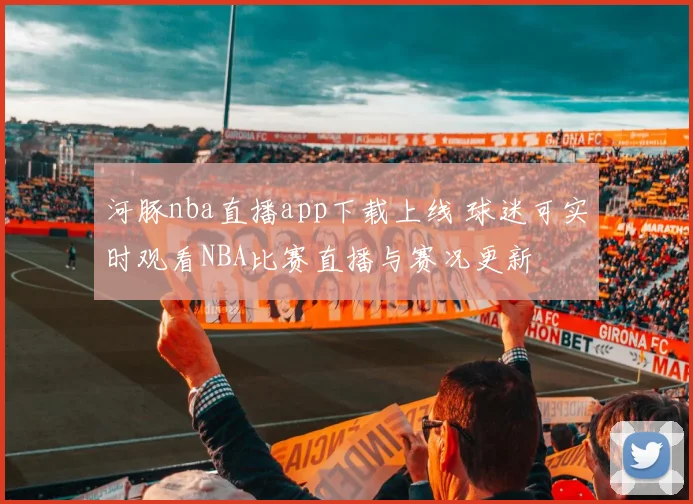 河豚nba直播app下载上线 球迷可实时观看NBA比赛直播与赛况更新