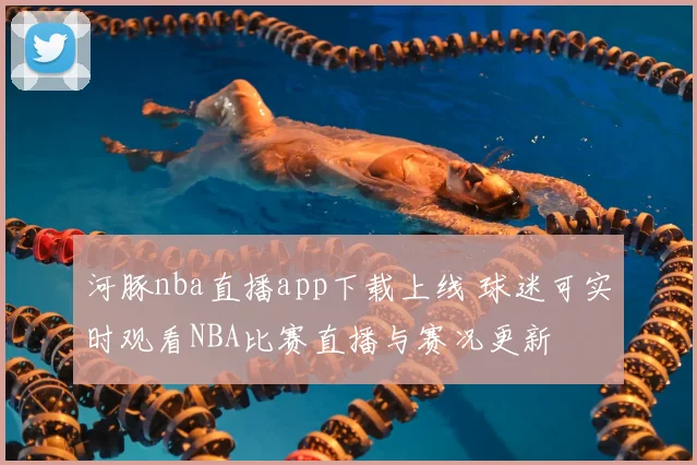河豚nba直播app下载上线 球迷可实时观看NBA比赛直播与赛况更新